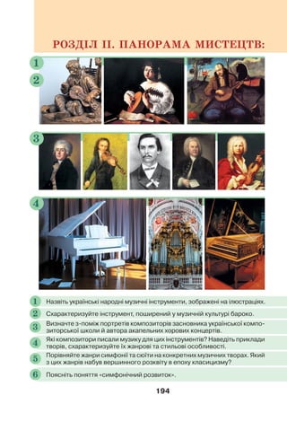 194
РОЗДІЛ ІІ. ПАНОРАМА МИСТЕЦТВ:
3
1
2
4
Назвіть українські народні музичні інструменти, зображені на ілюстраціях.
1
Схарактеризуйте інструмент, поширений у музичній культурі бароко.
2
Які композитори писали музику для цих інструментів? Наведіть приклади
творів, схарактеризуйте їх жанрові та стильові особливості.
4
Порівняйте жанри симфонії та сюїти на конкретних музичних творах. Який
з цих жанрів набув вершинного розквіту в епоху класицизму?
5
Поясніть поняття «симфонічний розвиток».
6
Визначте з-поміж портретів композиторів засновника української компо-
зиторської школи й автора акапельних хорових концертів.
3
 