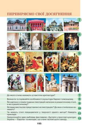 195
ПЕРЕВІРЯЄМО СВОЇ ДОСЯГНЕННЯ
8
10
9
7
Визначте та порівняйте особливості скульптури бароко і класицизму. 8
До якого стилю належать ці пам’ятки архітектури? 7
Які картини з-поміж поданих ілюстрацій написано в романтичному стилі,
а які в реалістичному? 9
Які види мистецтва представлені на ілюстраціях? До яких стилів вони на-
лежать? 10
Чи можуть стилі поєднуватися у творчості одного митця? Наведіть
приклади. 11
Запропонуйте ідею емблеми фестивалю «Зустрічі у просторі культури:
Україна — Європа» та мелодію, що стане гаслом цього заходу. 12
 