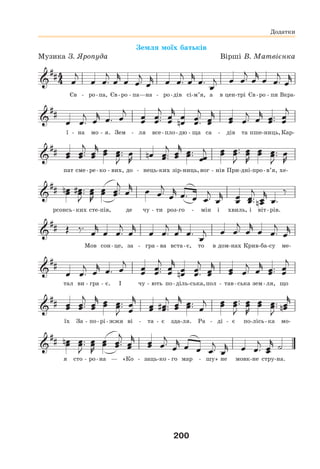 200
Земля моїх батьків
Музика З. Яропуда Вірші В. Матвієнка
Єв - ро-па, Єв-ро - па—на - ро-дів сі-м’я, а в цен-трі Єв-ро - пи Вкра-
ї - на мо - я. Зем - ля все-пло-дю - ща са - дів та пше-ниць,Кар-
пат сме-ре-ко - вих, до - нець-ких зір-ниць,вог - нів При-дні-про-в’я, хе-
рсонсь-ких сте-пів, де чу - ти роз-го - мін і хвиль, і віт-рів.
Мов сон-це, за - гра - ва вста-є, то в дом-нах Крив-ба-су ме-
тал ви - гра - є. І чу - ють по-діль-ська,пол - тав-ська зем-ля, що
їх За - по-рі-жжя ві - та - є зда-ля. Ра - ді - є по-лісь-ка мо-
я сто - ро-на — «Ко - заць-ко - го мар - шу» не мовк-не стру-на.
Додатки
 
