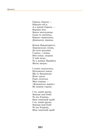 201
Європа, Європа —
Народів сім’я,
А в центрі Європи —
Вкраїна моя.
Земля всеплодюща
Садів та пшениць,
Карпат смерекових,
Донецьких зірниць.
Вогнів Придніпров’я,
Херсонських степів,
Де чути розгомін
І хвиль, і вітрів.
Мов сонце, заграва
У небі встає,
То в домнах Кривбасу
Метал виграє.
І чують подільська,
Полтавська земля,
Що їх Запоріжжя
Вітає здаля.
Радіє поліська
Моя сторона —
«Козацького маршу»
Не мовкне струна.
І ти, юний друже,
Завжди пам’ятай:
То все Україна,
Наш сонячний край!
І ти, юний друже,
Завжди пам’ятай:
То все Україна,
Наш сонячний край!
Додатки
 