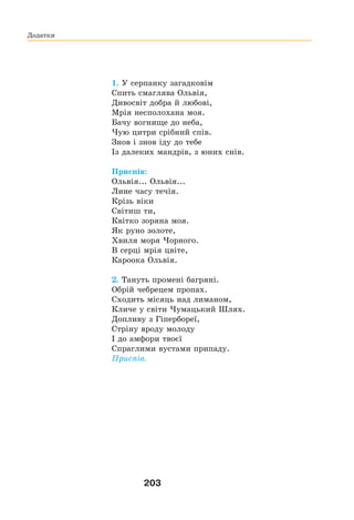 203
1. У серпанку загадковім
Спить смаглява Ольвія,
Дивосвіт добра й любові,
Мрія несполохана моя.
Бачу вогнище до неба,
Чую цитри срібний спів.
Знов і знов іду до тебе
Із далеких мандрів, з юних снів.
Приспів:
Ольвія... Ольвія...
Лине часу течія.
Крізь віки
Світиш ти,
Квітко зоряна моя.
Як руно золоте,
Хвиля моря Чорного.
В серці мрія цвіте,
Кароока Ольвія.
2. Тануть промені багряні.
Обрій чебрецем пропах.
Сходить місяць над лиманом,
Кличе у світи Чумацький Шлях.
Допливу з Гіпербореї,
Стріну вроду молоду
І до амфори твоєї
Спраглими вустами припаду.
Приспів.
Додатки
 
