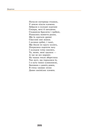 205
Погасли кострища стоянок,
У землю пішли племена.
Забрали в холодні кургани
Сокири, мечі й письмена.
Стьмяніли браслети і гребені,
Розпались намиста разки,
Що їх одягали древні
Смагляві юні жінки.
І келихи срібні, і чаші,
Що йшли по кругу колись,
Покрилися порохом часу
І холодом тліну взялись.
Та, може, мені здалося —
А час не все переміг.
На чашах тепло збереглося
Тих вуст, що торкалися їх.
І в пута тяжкі клинописні,
Закована з давніх-давен,
В степу оживає пісня
Давно занімілих племен.
Додатки
 