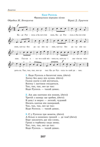207
Додатки
Каде Руссель
Французька народна пісня
Обробка Ж. Векерлена Вірші Д. Луценка
Ка - де Рус - сель в ба-гат-стві жив, Ка - де Рус - сель в ба-гат-стві
жив, хат-ку без да - ху він ку - пив, хат-ку без да - ху він ку-
пив. Гал-ки о - хо-че в ній міс - тять-ся, вліт-ку і лас-тів-ки гніз-
дять-ся. Так, так, так, все це так: Ка-де Рус - сель та-кий ди - вак.
1. Каде Руссель в багатстві жив, (двічі)
Хатку без даху він купив. (двічі)
Галки охоче в ній містяться,
Влітку і ластівки гніздяться.
Так, так, так, все це так:
Каде Руссель — такий дивак.
2. Аж два каптани він пошив, (двічі)
Третій з паперу ще зробив, (двічі)
В дощ і в мороз — легкий, чудовий
Носить каптан він паперовий.
Так, так, так, все це так:
Каде Руссель — такий дивак.
3. Є у Русселя три монети, (двічі)
А більш в кишенях грошей — де там! (двічі)
Борг заплатить дає він слово,
Гроші в торбинку кида знову.
Так, так, так, все це так:
Каде Руссель — такий дивак.
 