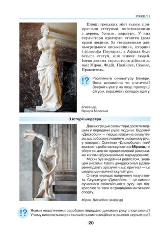 20
РОЗДІЛ І
Площі грецьких міст також при-
крашали статуями, виготовленими
з дерева, бронзи, мармуру. У них
скульптори прагнули втілити ідеал
краси людини. За твердженням дав-
ньогрецького письменника, історика
і філософа Плутарха, в Афінах було
більше статуй, ніж живих людей.
Імена деяких скульпторів дійшли до
нас: Мірон, Фідій, Поліклет, Скопас,
Пракситель.
Розгляньте скульптуру Венери.
Вона динамічна чи статична?
Зверніть увагу на позу, пропорції
фігури, виразність складок одягу.
З історії шедевра
Мірон. Дискобол (мармур)
Давньогрецькіскульпторидосягливер-
шин у переданні рухів людини. Відомий
«Дискобол» — перша класична скульпту-
ра,щозображуєлюдинувскладномурусі,
у повороті. Оригінал «Дискобола», який
вважаютьроботоюскульптораМірона,не
зберігся,алевінпредставленийримськи-
микопіями(бронзовимиймармуровими).
Мірон був видатним реалістом, знав-
цеманатомії.Навітьцінедосконалівідтво-
рення дають зрозуміти, що оригінал — це
шедевр динамічної скульптури.
Статуя передає напружену позу атле-
та. Скульптура «Дискобол» — це символ
сучасного олімпійського руху, що під-
креслює зв’язок із традиціями античного
спорту.
Якими пластичними засобами передано динаміку руху спортсмена?
У чому виявляється оригінальність композиційного рішення скульптора?
Агесандр.
Венера Мілоська
 