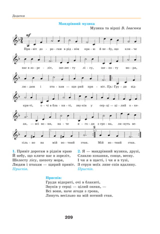 209
Додатки
Мандрівний музика
Музика та вірші В. Івасюка
При - віт до - ро - гам в рід - нім кра - ю й не - бу, що кли - че
нас в зо - ре - літ, ше-лес - ту лі - су, ше - по - ту мо - ря,
лю - дям і пта - хам — щи-рий при - віт. Пр.: Гру - ди від-
кри-ті, о - чі в бла - ки - ті, зву-ків у сер-ці — ці - лий о - ке-
ан, — всі во - ни, на - че я - го - ди з гро - на, ли-нуть ве-
сіль - но на мій но - тний стан. Мій но - тний стан.
1. Привіт дорогам в ріднім краю
Й небу, що кличе нас в зореліт,
Шелесту лісу, шепоту моря,
Людям і птахам — щирий привіт.
Приспів.
2. Я — мандрівний музика, друзі,
Славлю кохання, сонце, весну.
І чи я в щасті, і чи я в тузі,
З струн моїх лине спів вдалину.
Приспів.
Приспів:
Груди відкриті, очі в блакиті,
Звуків у серці — цілий океан, —
Всі вони, наче ягоди з грона,
Линуть весільно на мій нотний стан.
 