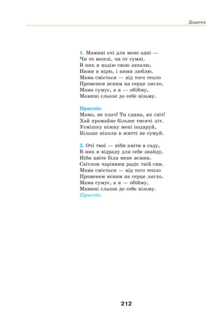 212
1. Мамині очі для мене одні —
Чи то веселі, чи от сумні.
В них я надію свою запалю,
Ними я вірю, і ними люблю.
Мама сміється — від того тепло
Променем ясним на серце лягло.
Мама сумує, а я — обійму,
Мамині сльози до себе візьму.
Приспів:
Мамо, не плач! Ти єдина, як світ!
Хай промайне більше тисячі літ.
Усмішку ніжну мені подаруй,
Більше ніколи в житті не сумуй.
2. Очі твої — ніби квіти в саду,
В них я відраду для себе знайду.
Ніби цвіте біля мене ясмин.
Світлом чарівним радіє твій син.
Мама сміється — від того тепло
Променем ясним на серце лягло.
Мама сумує, а я — обійму,
Мамині сльози до себе візьму.
Приспів.
Додатки
 