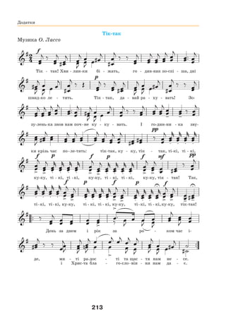 213
Додатки
Тік-так
Музика О. Лассо
Тік - так! Хви - лин-ки бі - жать, го - дин-ник по-спі - ша, дні
швид-ко ле - тять. Тік - так, да - вай ра - ху - вать! Зо-
зу-лень-ка знов нам поч-не ку - ку - вать. І го-дин-ни - ка зву-
ки крізь час по-ле-тять: тік-так, ку - ку, тік - так, ті-кі, ті - кі,
ку-ку, ті - кі, ті -кі, ку-ку, ті - кі, ті - кі, ку-ку, тік - так! Так,
ті-кі, ті-кі, ку-ку, ті - кі, ті - кі, ку-ку, ті-кі, ті - кі,ку-ку, тік-так!
День за днем і рік за ро - ком час і-
де, ми - ті ра-дос - ті та щас - тя нам не - се.
і Хрис-та бла - го-сло-він - ня нам да - є.
 