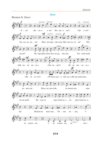 214
Луна
Музика О. Лассо
Э - хо! Ка - ко-е э-хо! Но где о - но? Где э-хо?
Ха, ха, ха, ха, ха! Нам вто-рит сме-хом. Вот так по-те - ха! Что
на-до? По-про-буй спеть бал-ла-ду, пес-ню. Ты спой нам!
«Ой ли, не мо - гу.» «По-че - му?» «Я не же - ла - ю.»
«Но от че-го?» «То боль-ша - я тай-на.»«Не ме-шай нам,
за - мол-чи. Коль ты лен-тяй, то смолк-ни, нам
не ме-шай. На - дол-го про-стим-ся, э - хо, про-стим-ся, э-
хо! Вспом-ни всех нас. Ти - ше, ти - ше, е-
ле слыш - но, е - ле слыш - но, ти - ше.»
Додатки
 