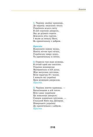 218
1. Чарівну знайду криницю,
Де сердець людських тепло.
Українців всього світу
В ній спасенне джерело.
Зву до рідного порога
Земляків усіх гуртом,
І молю за неньку Бога,
За криниченьку з добром.
Приспів:
Відшукати кожну мушу,
Навіть ніччю при свічах,
Українську щиру душу,
Ту криниченьку в світах.
2. Скресла там вода цілюща,
В отчий край все поспіша.
України невмируща
Материнська в ній душа.
Жде матусина світлиця,
Всім сердечно б’є чолом.
І живуть всі українці
Цим цілющим джерелом.
Приспів.
3. Чарівна життя криниця, —
Батьківщини в ній тепло.
Всіх єднає українців
Це живлюще джерело.
Сонцем повниться світлиця, —
Стольний Київ над Дніпром.
Повертають українці
До криниченьки з добром.
Приспів.
Додатки
 