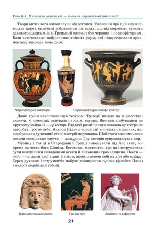 21
Твори античного живопису не збереглися. Уявлення про цей вид мис-
тецтва дають силуетні зображення на вазах, що відтворюють сюжети
давньогрецьких міфів. Грецький вазопис був червоно- і чорнофігурним.
Вази виготовляли найрізноманітніших форм, які підкреслювали орна-
ментом, зокрема меандром.
Чорнофігурна амфора Червонофігурні лекіф і кратер
Давні греки захоплювалися театром. Трагедії писали на міфологічні
сюжети, у комедіях панувала пародія, сатира. Вистави відбувалися на
круглому майдані — орхестрі. Глядачі розміщалися навколо орхестра на
пагорбах просто неба. Актори (тільки чоловіки) виступали в масках, які
відображали душевний стан і настрій персонажа. Щоб стати вищими, вони
носили спеціальне взуття — котурни. Гру акторів супроводжував хор.
Музику і танці в Стародавній Греції виконували під час свят, зо-
крема на честь бога Діоніса. Естетика, мистецтво, гра на інструментах
були важливими складовими освіти й виховання громадянина. Поети —
аеди — співали свої вірші й гімни, акомпануючи собі на лірі або кіфарі.
Серед духових інструментів набули поширення сірінга (флейта Пана)
і авлос (подвійний гобой).
Давньогрецька маска Гра на лірі Аполлон з кіфарою
Тема 3–4. Мистецтво античності — колиска європейської цивілізації
 