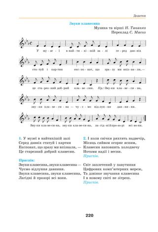 220
Звуки клавесина
Музика та вірші Н. Тананко
Переклад С. Масол
У му - зе - ї в най - ти - хі - шій за - лі се - ред дав-ніх
ста-туй і кар-тин екс-по - нат, що зра - зу ми впіз-на - ли,—
це ста-рез-ний доб-рий кла - ве - син. Пр.: Зву-ки кла - ве - си - на,
зву - ки кла - ве - си - на — чу - є - мо від-лун - ня дав - ни - ни.
Зву-ки кла-ве-си-на, зву-ки кла-ве-си-на, ла-гід-нійпро-зо-рі всі во-ни.
1. У музеї в найтихішій залі
Серед давніх статуй і картин
Експонат, що зразу ми впізнали, —
Це старезний добрий клавесин.
Приспів:
Звукиклавесина,звукиклавесина—
Чуємо відлуння давнини.
Звуки клавесина, звуки клавесина,
Лагідні й прозорі всі вони.
2. І коли свічки ряхтять надвечір,
Місяць сяйвом огорне ясним,
Клавесин наповнить холоднечу
Нотами надії і весни.
Приспів.
Світ заплетений у павутиння
Цифрових комп’ютерних мереж,
Та дзвінке звучання клавесина
І в новому світі не зітреш.
Приспів.
Додатки
 