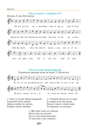 221
Додатки
Ода до радості з симфонії № 9
Музика Л. ван Бетховена
Joy-ful, joy-ful, we a - dore Thee, God of glo - ry Lord of love;
Hearts un - fold like Flowers be-fore Thee, Op’n-ing to the sun a-bove.
Melt the clouds drive the dark of doubt a - way. Giv - er of im-
mor - tal glad - ness, fill us with the light of day!
Реве та стогне Дніпр широкий
Українська народна пісня на вірші Т. Шевченка



                
 
                   
Ре - ве та сто - гне Дніпр ши-ро - кий, сер-ди-тий ві - тер за - ви - ва,
До-до-лу вер-би гне ви - со - кі, го-ра-ми хви-лю пі-дій - ма.
1. Реве та стогне Дніпр широкий,
Сердитий вітер завива,
Додолу верби гне високі,
Горами хвилю підійма.
2. І блідий місяць на ту пору
Із хмари де-де виглядав,
Неначе човен в синім морі,
То виринав, то потопав.
3. Ще треті півні не співали,
Ніхто ніде не гомонів,
Сичі в гаю перекликались,
Та ясен раз у раз скрипів.
 