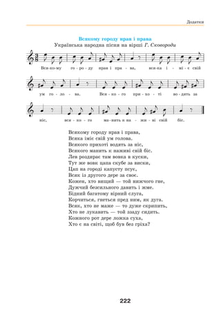222
Додатки
Всякому городу нрав і права
Українська народна пісня на вірші Г. Сковороди
Вся-ко-му го - ро - ду нрав і пра - ва, вся-ка і - мі - є свій
ум го - ло - ва. Вся - ко - го при - хо - ті во - дять за
ніс, вся - ко - го ма-нить к на - жи - ві свій біс.
Всякому городу нрав і права,
Всяка іміє свій ум голова.
Всякого прихоті водять за ніс,
Всякого манить к наживі свій біс.
Лев роздирає там вовка в куски,
Тут же вовк цапа скубе за виски,
Цап на городі капусту псує,
Всяк із другого дере за своє.
Кожен, хто вищий — той нижчого гне,
Дужчий безсильного давить і жме.
Бідний багатому вірний слуга,
Корчиться, гнеться пред ним, як дуга.
Всяк, хто не маже — то дуже скрипить,
Хто не лукавить — той ззаду сидить.
Кожного рот дере ложка суха,
Хто є на світі, щоб був без гріха?
 