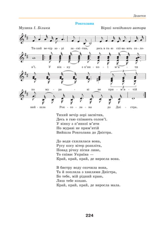 224
Роксолана
Музика І. Білика Вірші невідомого автора
Ти-хий ве-чір зо - рі за - сві-тив, десь в га-ю спі-ва-ють со - ло-
в’ї. У він - ку з п’ян - ко - ї м’я - ти
по му - ра - ві не при - м’я - тій
вий - шла Рок - со - ла - на до Дні - стра.
Тихий вечір зорі засвітив,
Десь в гаю співають солов’ї.
У вінку з п’янкої м’яти
По мураві не прим’ятій
Вийшла Роксолана до Дністра.
До води схилилася вона,
Русу косу вітер розпліта,
Понад річку пісня лине,
То співає Україна —
Край, край, край, де виросла вона.
В бистру воду скочила вона,
Та й поплила з хвилями Дністра,
Бо тебе, мій рідний краю,
Лиш тебе кохаю.
Край, край, край, де виросла мала.
Додатки
 