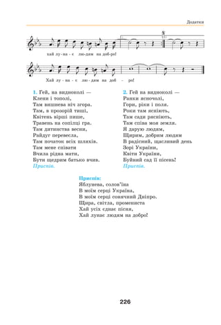 226
хай лу-на - є лю-дям на доб-ро!
Хай лу - на - є лю - дям на доб - ро!
1. Гей, на видноколі —
Клени і тополі,
Там вишнева ніч згора.
Там, в прозорій тиші,
Квітень вірші пише,
Травень на сопілці гра.
Там дитинства весни,
Райдуг перевесла,
Там початок всіх шляхів.
Там мене співати
Вчила рідна мати,
Бути щедрим батько вчив.
Приспів.
2. Гей на видноколі —
Ранки ясночолі,
Гори, ріки і поля.
Роки там ясніють,
Там сади рясніють,
Там співа моя земля.
Я дарую людям,
Щирим, добрим людям
В радісний, щасливий день
Зорі України,
Квіти України,
Буйний сад її пісень!
Приспів.
Приспів:
Яблунева, солов’їна
В моїм серці Україна,
В моїм серці сонячний Дніпро.
Щира, світла, промениста
Хай усіх єднає пісня,
Хай лунає людям на добро!
Додатки
 