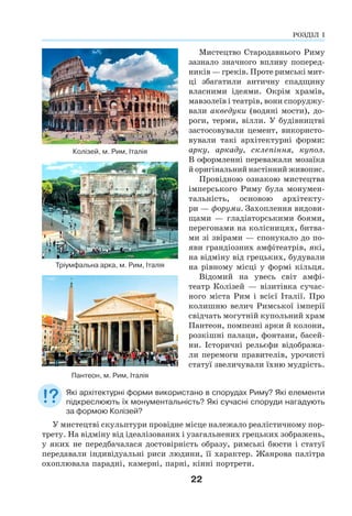 22
Мистецтво Стародавнього Риму
зазнало значного впливу поперед-
ників — греків. Проте римські мит-
ці збагатили античну спадщину
власними ідеями. Окрім храмів,
мавзолеїв і театрів, вони споруджу-
вали акведуки (водяні мости), до-
роги, терми, вілли. У будівництві
застосовували цемент, використо-
вували такі архітектурні форми:
арку, аркаду, склепіння, купол.
В оформленні переважали мозаїка
й оригінальний настінний живопис.
Провідною ознакою мистецтва
імперського Риму була монумен-
тальність, основою архітекту-
ри — форуми. Захоплення видови-
щами — гладіаторськими боями,
перегонами на колісницях, битва-
ми зі звірами — спонукало до по-
яви грандіозних амфітеатрів, які,
на відміну від грецьких, будували
на рівному місці у формі кільця.
Відомий на увесь світ амфі-
театр Колізей — візитівка сучас-
ного міста Рим і всієї Італії. Про
колишню велич Римської імперії
свідчать могутній купольний храм
Пантеон, помпезні арки й колони,
розкішні палаци, фонтани, басей-
ни. Історичні рельєфи відобража-
ли перемоги правителів, урочисті
статуї звеличували їхню мудрість.
Які архітектурні форми використано в спорудах Риму? Які елементи
підкреслюють їх монументальність? Які сучасні споруди нагадують
за формою Колізей?
У мистецтві скульптури провідне місце належало реалістичному пор-
трету. На відміну від ідеалізованих і узагальнених грецьких зображень,
у яких не передбачалася достовірність образу, римські бюсти і статуї
передавали індивідуальні риси людини, її характер. Жанрова палітра
охоплювала парадні, камерні, парні, кінні портрети.
Колізей, м. Рим, Італія
Тріумфальна арка, м. Рим, Італія
Пантеон, м. Рим, Італія
РОЗДІЛ І
 
