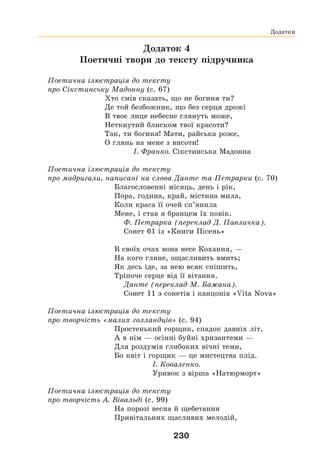 230
Додаток 4
Поетичні твори до тексту підручника
Поетична ілюстрація до тексту
про Сікстинську Мадонну (с. 67)
Хто смів сказать, що не богиня ти?
Де той безбожник, що без серця дрожі
В твоє лице небесне глянуть може,
Неткнутий блиском твої красоти?
Так, ти богиня! Мати, райська роже,
О глянь на мене з висоти!
І. Франко. Сікстинська Мадонна
Поетична ілюстрація до тексту
про мадригали, написані на слова Данте та Петрарки (с. 70)
Благословенні місяць, день і рік,
Пора, година, край, містина мила,
Коли краса її очей сп’янила
Мене, і став я бранцем їх повік.
Ф. Петрарка (переклад Д. Павличка).
Сонет 61 із «Книги Пісень»
В своїх очах вона несе Кохання, —
На кого гляне, ощасливить вмить;
Як десь іде, за нею всяк спішить,
Тріпоче серце від її вітання.
Данте (переклад М. Бажана).
Сонет 11 з сонетів і канцонів «Vita Nova»
Поетична ілюстрація до тексту
про творчість «малих голландців» (с. 94)
Простенький горщик, спадок давніх літ,
А в нім — осінні буйні хризантеми —
Для роздумів глибоких вічні теми,
Бо квіт і горщик — це мистецтва плід.
І. Коваленко.
Уривок з вірша «Натюрморт»
Поетична ілюстрація до тексту
про творчість А. Вівальді (с. 99)
На порозі весна й щебетання
Привітальних щасливих мелодій,
Додатки
 