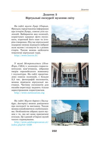 232
Додатки
Додаток 5
Віртуальні екскурсії музеями світу
На сайті музею Лувр (Париж,
Франція) представлена інформація
про історію Лувру, список усіх ко-
лекцій. Вибираючи вид колекції,
користувач одержує фото експо-
ната, короткий його опис та істо-
рію створення. Під час віртуальної
подорожі можна відвідати вибрані
зали музею і оглянути їх з різних
сторін. Також можна здійснити
тематичні віртуальні тури.
http://www.louvre.fr/
У музеї Метрополітен (Нью-
Йорк, США) є колекція староєги-
петських пам’ятників, зібрання
творів європейського живопису
і скульптури. На сайті представ-
лено список колекцій, є більше
3,5 тис. фотографій експонатів,
можна відвідати віртуальні ви-
ставки. Частину експонатів для
онлайн-перегляду надають тільки
зареєстрованим користувачам.
http://www.metmuseum.org
На сайті Музею бароко (Зальц-
бург, Австрія) можна довідатися
про екскурсії та виставки. Також
можна ознайомитися з публікація-
ми. Особливістю зібрань цього му-
зею є те, що всі вони присвячені
ескізам. Це єдиний в Європі музей
такого спрямування.
http://www.salzburgmuseum.at/
index.php?id=1330
 