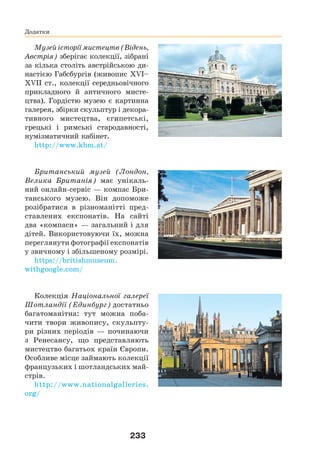 233
Додатки
Музей історії мистецтв (Відень,
Австрія) зберігає колекції, зібрані
за кілька століть австрійською ди-
настією Габсбургів (живопис XVI–
XVII ст., колекції середньовічного
прикладного й античного мисте-
цтва). Гордістю музею є картинна
галерея, збірки скульптур і декора-
тивного мистецтва, єгипетські,
грецькі і римські стародавності,
нумізматичний кабінет.
http://www.khm.at/
Британський музей (Лондон,
Велика Британія) має унікаль-
ний онлайн-сервіс — компас Бри-
танського музею. Він допоможе
розібратися в різноманітті пред-
ставлених експонатів. На сайті
два «компаси» — загальний і для
дітей. Використовуючи їх, можна
переглянути фотографії експонатів
у звичному і збільшеному розмірі.
https://britishmuseum.
withgoogle.com/
Колекція Національної галереї
Шотландії (Единбург) достатньо
багатоманітна: тут можна поба-
чити твори живопису, скульпту-
ри різних періодів — починаючи
з Ренесансу, що представляють
мистецтво багатьох країн Європи.
Особливе місце займають колекції
французьких і шотландських май-
стрів.
http://www.nationalgalleries.
org/
 