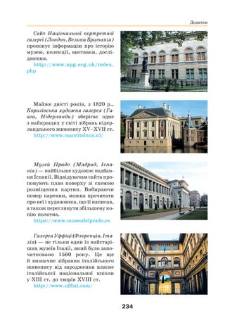 234
Сайт Національної портретної
галереї (Лондон, Велика Британія)
пропонує інформацію про історію
музею, колекції, виставки, дослі-
дження.
http://www.npg.org.uk/index.
php
Майже двісті років, з 1820 р.,
Королівська художня галерея (Га-
ага, Нідерланди) зберігає одне
з найкращих у світі зібрань нідер-
ландського живопису XV–XVII ст.
http://www.mauritshuis.nl/
Музей Прадо (Мадрид, Іспа-
нія) — найбільше художнє надбан-
ня Іспанії. Відвідувачам сайта про-
понують план поверху зі схемою
розміщення картин. Вибираючи
номер картини, можна прочитати
про неї і художника, що її написав,
а також переглянути збільшену ко-
пію полотна.
https://www.museodelprado.es
Галерея Уффіці (Флоренція, Іта-
лія) — не тільки один із найстарі-
ших музеїв Італії, який було запо-
чатковано 1560 року. Це ще
й визначне зібрання італійського
живопису від зародження власне
італійської національної школи
у XIII ст. до творів XVIII ст.
http://www.uffizi.com/
Додатки
 