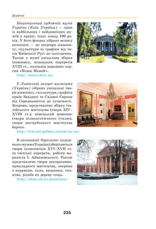 235
Додатки
Національний художній музей
України (Київ, Україна) — один
із найбільших і найдавніших му-
зеїв у країні, існує понад 100 ро-
ків. У його фондах зібрано велику
колекцію — це шедеври живопи-
су, скульптури та графіки від ча-
сів Київської Русі до сьогодення.
Також у музеї унікальна збірка
іконопису, козацьких портретів
XVIII ст., колекція народних кар-
тин «Козак Мамай».
http://namu.kiev.ua/
У Львівській галереї мистецтв
(Україна) зібрано унікальні тво-
ри живопису, скульптури, графіки
країн Західної та Східної Європи
від Середньовіччя до сучасності.
Зокрема, представлено збірку іта-
лійського мистецтва (твори XIV–
XVIII ст.), німецький живопис
(твори пізньоготичного стилю),
твори австрійського мистецтва
бароко.
http://lviv-art-gallery.virtual.ua/ua/
В експозиції Одеського худож-
нього музею (Україна) зберігаються
твори іконописців XVI–XVII ст.
та світські портрети, роботи ма-
риніста І. Айвазовського. Також
представлено твори декоративно-
прикладного мистецтва, зокрема
з кераміки, скла, вишивки, тка-
цтва, різьби по дереву тощо.
http://ofam.od.ua/panorama/
 