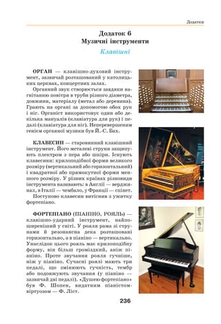 236
Додатки
Додатки
ОРГАН — клавішно-духовий інстру-
мент, зазвичай розташований у католиць-
ких церквах, концертних залах.
Органний звук створюється завдяки на-
гнітанню повітря в труби різного діаметра,
довжини, матеріалу (метал або деревина).
Грають на органі за допомогою обох рук
і ніг. Органіст використовує один або де-
кілька мануалів (клавіатура для рук) і пе-
далі (клавіатура для ніг). Неперевершеним
генієм органної музики був Й.-С. Бах.
КЛАВЕСИН — старовинний клавішний
інструмент. Його металеві струни защипу-
ють плектром з пера або шкіри. Існують
клавесини: крилоподібної форми великого
розміру (вертикальний або горизонтальний)
і квадратної або прямокутної форми мен-
шого розміру. У різних країнах різновиди
інструмента називають: в Англії — верджи-
нал, в Італії — чембало, у Франції — спінет.
Поступово клавесин витіснив з ужитку
фортепіано.
ФОРТЕПІАНО (ПІАНІНО, РОЯЛЬ) —
клавішно-ударний інструмент, найпо-
ширеніший у світі. У рояля рама зі стру-
нами й резонансна дека розташовані
горизонтально, а в піаніно — вертикально.
Унаслідок цього рояль має крилоподібну
форму, він більш громіздкий, аніж пі-
аніно. Проте звучання рояля гучніше,
ніж у піаніно. Сучасні роялі мають три
педалі, що змінюють гучність, тембр
або подовжують звучання (у піаніно —
зазвичай дві педалі). «Душею фортепіано»
був Ф. Шопен, видатним піаністом-
віртуозом — Ф. Ліст.
Додаток 6
Музичні інструменти
Клавішні
 