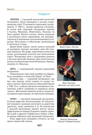 237
Додатки
Додатки
Струнні
ЛЮТНЯ — струнний щипковий музичний
інструмент. Була поширена в усьому старо-
давньому світі. Її називали королевою інстру-
ментів. У VIII ст. лютню привезли в Іспанію.
Із часом цей струнний інструмент проник
в Італію, Францію, Німеччину, Польщу та
інші країни. Багато століть лютня панувала
в музичному житті європейців, які викорис-
товували її переважно для акомпанементу спі-
вакам. Поступово в побутовому музикуванні
її витіснила гітара.
Дерев’яний корпус лютні досить великий
за розміром, нагадує половину дині або пан-
цир черепахи. На грифі, характерно загнутому
назад, розташовані кілочки для натягування
струн. Посередині дека є декорована розетка
у вигляді зірки або троянди. Для лютні писали
музику композитори епохи Ренесансу, бароко,
зокрема А. Вівальді.
ЛІРА — старовинний струнно-щипковий
інструмент.
Старогрецька ліра зовні подібна до кіфари,
була поширена в античній Греції та Римі.
Колісна ліра — струнний інструмент, що
має три струни, вісім клавіш та колесо за-
мість смичка. Вона виникла в Західній Європі
у VIII–X ст., набула значного поширення в му-
зичному побуті українців й отримала назву
«риля». Мистецтво лірників не було таким по-
пулярним серед народу, як мистецтво кобзарів.
АРФА — струнний щипковий інструмент.
Сучасна арфа має значні розміри. 47 струн різ-
ної товщини і довжини натягнуті на дерев’яну
трикутну раму заввишки 1 м. За допомогою
7 педалей виконавець змінює висоту звука.
Арфа відома на теренах України з давніх-давен.
На одній із фресок Софійського собору в Киє-
ві можна побачити цей музичний інструмент.
Різні арфи були поширені в Єгипті, на них
грали сидячи або стоячи.
Франс Гальс. Лютняр
Жуль Ришомм.
Дівчинка, що грає на лірі
Дмитро Левицький.
Портрет Глафіри Алімової
 