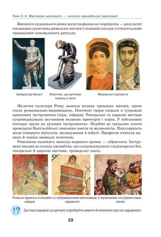 23
Високого художнього рівня досягли фаюмські портрети — результат
поєднання досягнень римських митців у пізнанні натури з єгипетськими
традиціями поховального ритуалу.
Імператор Август Хлопчик, що витягає
скалку з ноги
Фаюмські портрети
Музична культура Риму зазнала впливу грецьких митців, проте
стала розважально-видовищною. Поетичні твори співали в супроводі
щипкових інструментів (ліри, кіфари). Театральні та циркові вистави
супроводжували звучанням великих оркестрів і хорів. У військових
походах грали на духових інструментах. Подібно до грецьких агонів
проводили Капіталійські змагання поетів та музикантів. Популярність
мали концерти віртуозів, музикування в побуті. Професію вчителя му-
зики й танців вважали почесною.
Римлянам належить винахід водяного органа — гідравлоса. Інстру-
мент входив до складу ансамблів, що супроводжували гладіаторські бої,
театральні й циркові вистави, громадські свята.
Римські фрески й мозаїки із зображеннями виконавців з музичними інструментами:
кіфара гідравлос авлос
За ілюстрацією (у центрі) спробуйте уявити й описати гру на гідравлосі.
Тема 3–4. Мистецтво античності — колиска європейської цивілізації
 