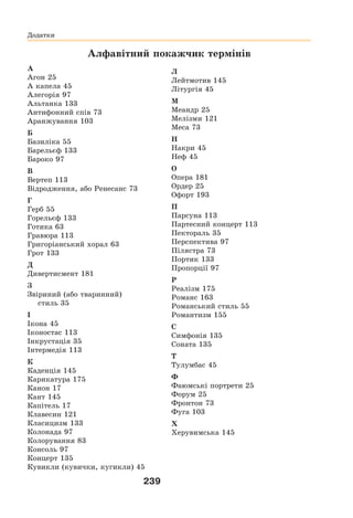 239
Алфавітний покажчик термінів
А
Агон 25
А капела 45
Алегорія 97
Альтанка 133
Антифонний спів 73
Аранжування 103
Б
Базиліка 55
Барельєф 133
Бароко 97
В
Вертеп 113
Відродження, або Ренесанс 73
Г
Герб 55
Горельєф 133
Готика 63
Гравюра 113
Григоріанський хорал 63
Грот 133
Д
Дивертисмент 181
З
Звіриний (або тваринний)
стиль 35
І
Ікона 45
Іконостас 113
Інкрустація 35
Інтермедія 113
К
Каденція 145
Карикатура 175
Канон 17
Кант 145
Капітель 17
Клавесин 121
Класицизм 133
Колонада 97
Колорування 83
Консоль 97
Концерт 135
Кувикли (кувички, кугикли) 45
Л
Лейтмотив 145
Літургія 45
М
Меандр 25
Мелізми 121
Меса 73
Н
Накри 45
Неф 45
О
Опера 181
Ордер 25
Офорт 193
П
Парсуна 113
Партесний концерт 113
Пектораль 35
Перспектива 97
Пілястра 73
Портик 133
Пропорції 97
Р
Реалізм 175
Романс 163
Романський стиль 55
Романтизм 155
С
Симфонія 135
Соната 135
Т
Тулумбас 45
Ф
Фаюмські портрети 25
Форум 25
Фронтон 73
Фуга 103
Х
Херувимська 145
Додатки
Додатки
 