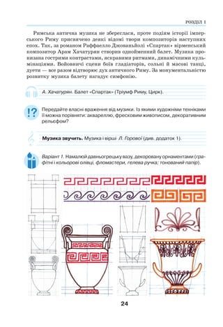 24
Римська антична музика не збереглася, проте подіям історії імпер-
ського Риму присвячено деякі відомі твори композиторів наступних
епох. Так, за романом Раффаелло Джованьйолі «Спартак» вірменський
композитор Арам Хачатурян створив однойменний балет. Музика про-
низана гострими контрастами, яскравими ритмами, динамічними куль-
мінаціями. Войовничі сцени боїв гладіаторів, сольні й масові танці,
дуети — все разом відтворює дух античного Риму. За монументальністю
розвитку музика балету нагадує симфонію.
А. Хачатурян. Балет «Спартак» (Тріумф Риму, Цирк).
Передайте власні враження від музики. Із якими художніми техніками
її можна порівняти: аквареллю, фресковим живописом, декоративним
рельєфом?
Музика звучить. Музика і вірші Л. Горової (див. додаток 1).
Варіант 1. Намалюй давньогрецьку вазу, декоровану орнаментами (гра-
фітні і кольорові олівці, фломастери, гелева ручка; тонований папір).
РОЗДІЛ І
РОЗДІЛ І
 