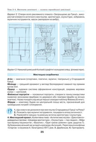 25
Мистецька скарбничка
Агîн — змагання (спортивні, поетичні, музичні, театральні) у Стародавній
Греції.
Меàндр — грецький орнамент у вигляді безперервної ламаної під прямим
кутом лінії.
Îрдер — художня система оформлення конструкцій, зокрема верхівок
колон — капітелей.
Фаþмські портрåти — поховальні портрети, створені в техніці енкаустики
(живопис восковими фарбами по деревині) або темпери (фарби на яєчних
жовтках). Назва походить від місця першої знахідки поблизу Фаюма (Єгипет).
Фîрум — комплекс будов на центральній площі міста, призначений для
громадських потреб і спілкування.
1. Що нового ви дізналися про мистецтво Стародавньої Греції та Риму?
2. Розкажіть про музичні інструменти, поширені в епоху античності.
3. Порівняйте грецьку та римську античну архітектуру і скульптуру.
4. Мистецький проект. Колективна тема: «Античне мистецтво». Орієнтовні ін-
дивідуальніпідтеми:«Шедевриархітектури»,«Скульптура—гімнлюдині»,«Міфи
про музику і музикантів», «Вазопис», «Одяг греків і римлян» (див. додаток 7).
Забажаннямувільнийчасукладітькросворд«Античний».Перегляньтекінофільм
«Спартак» із музикою А. Хачатуряна (1977, реж. В. Дербеньов, Ю. Григорович).
Варіант 2. Створи ескіз рекламного плаката «Запрошуємо до Греції», вико-
ристай елементи античного мистецтва: архітектури, скульптури, зображень
музичних інструментів, масок (матеріали на вибір).
Варіант 3. Намалюй римський Колізей (графітні і кольорові олівці, фломастери).
Тема 3–4. Мистецтво античності — колиска європейської цивілізації
 
