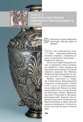 26
Тема 5–6.
ПАМ’ЯТКИ МИСТЕЦТВА
ПІВНІЧНОГО ПРИЧОРНОМОР’Я
І СКІФІЇ
Увесь світ захоплюється скар-
бами південноукраїнських
степових «пірамід», сповнених за-
гадок стародавньої цивілізації —
Скіфського царства.
Хто ж такі скіфи? Упродовж сто-
літь ці войовничі кочові племена,
які прийшли з Азії, панували на
просторах нашої країни. Столицею
скіфської держави був Неаполь
Скіфський (розташований на око-
лиці сучасного м. Сімферополя).
Майже одночасно зі скіфа-
ми в Північному Причорномор’ї
з’явилися колонізатори з Греції
(з VІ ст. до н. е.). Вони засновува-
ли на узбережжі Чорного та Азов-
ського морів поліси, а саме: Ольвію
(на Бузькому лимані, Миколаїв-
ська обл.), Тіру (нині м. Білгород-
Дністровський), Херсонес (на те-
риторії сучасного м. Севастополя),
Пантікапей (нині м. Керч). Колонії
швидко розвивалися і ставали но-
сіями культури Еллади в нашому
краї.
Розгляньте зразки скіфського
мистецтва. Що вас дивує чи
вражає?
 