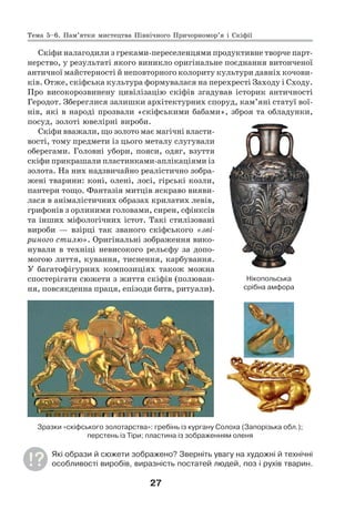 27
Скіфи налагодили з греками-переселенцями продуктивне творче парт-
нерство, у результаті якого виникло оригінальне поєднання витонченої
античної майстерності й неповторного колориту культури давніх кочови-
ків. Отже, скіфська культура формувалася на перехресті Заходу і Сходу.
Про високорозвинену цивілізацію скіфів згадував історик античності
Геродот. Збереглися залишки архітектурних споруд, кам’яні статуї вої-
нів, які в народі прозвали «скіфськими бабами», зброя та обладунки,
посуд, золоті ювелірні вироби.
Скіфи вважали, що золото має магічні власти-
вості, тому предмети із цього металу слугували
оберегами. Головні убори, пояси, одяг, взуття
скіфи прикрашали пластинками-аплікаціями із
золота. На них надзвичайно реалістично зобра-
жені тварини: коні, олені, лосі, гірські козли,
пантери тощо. Фантазія митців яскраво вияви-
лася в анімалістичних образах крилатих левів,
грифонів з орлиними головами, сирен, сфінксів
та інших міфологічних істот. Такі стилізовані
вироби — взірці так званого скіфського «зві-
риного стилю». Оригінальні зображення вико-
нували в техніці невисокого рельєфу за допо-
могою лиття, кування, тиснення, карбування.
У багатофігурних композиціях також можна
спостерігати сюжети з життя скіфів (полюван-
ня, повсякденна праця, епізоди битв, ритуали).
Зразки «скіфського золотарства»: гребінь із кургану Солоха (Запорізька обл.);
перстень із Тіри; пластина із зображенням оленя
Які образи й сюжети зображено? Зверніть увагу на художні й технічні
особливості виробів, виразність постатей людей, поз і рухів тварин.
Нікопольська
срібна амфора
Тема 5–6. Пам’ятки мистецтва Північного Причорномор’я і Скіфії
 