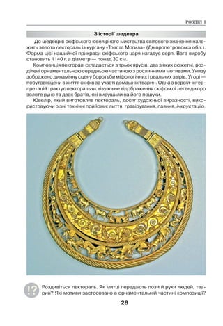 28
З історії шедевра
До шедеврів скіфського ювелірного мистецтва світового значення нале-
жить золота пектораль із кургану «Товста Могила» (Дніпропетровська обл.).
Форма цієї нашийної прикраси скіфського царя нагадує серп. Вага виробу
становить 1140 г, а діаметр — понад 30 см.
Композиція пекторалі складається з трьох ярусів, два з яких сюжетні, роз-
ділені орнаментальною середньою частиною з рослинними мотивами. Унизу
зображено динамічну сцену боротьби міфологічних і реальних звірів. Угорі —
побутові сцени з життя скіфів за участі домашніх тварин. Одна з версій-інтер-
претацій трактує пектораль як візуальне відображення скіфської легенди про
золоте руно та двох братів, які вирушили на його пошуки.
Ювелір, який виготовляв пектораль, досяг художньої виразності, вико-
ристовуючи різні технічні прийоми: лиття, гравірування, паяння, інкрустацію.
Роздивіться пектораль. Як митці передають пози й рухи людей, тва-
рин? Які мотиви застосовано в орнаментальній частині композиції?
РОЗДІЛ І
 