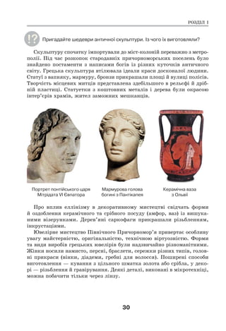 30
Пригадайте шедеври античної скульптури. Із чого їх виготовляли?
Скульптуру спочатку імпортували до міст-колоній переважно з метро-
полії. Під час розкопок стародавніх причорноморських поселень було
знайдено постаменти з написами богів із різних куточків античного
світу. Грецька скульптура втілювала ідеали краси досконалої людини.
Статуї з вапняку, мармуру, бронзи прикрашали площі й вулиці полісів.
Творчість місцевих митців представлена здебільшого в рельєфі й дріб-
ній пластиці. Статуетки з коштовних металів і дерева були окрасою
інтер’єрів храмів, жител заможних мешканців.
Портрет понтійського царя Мармурова голова Керамічна ваза
Мітрідата VI Євпатора богині з Пантікапея з Ольвії
Про вплив еллінізму в декоративному мистецтві свідчать форми
й оздоблення керамічного та срібного посуду (амфор, ваз) із вишука-
ними візерунками. Дерев’яні саркофаги прикрашали різьбленням,
інкрустаціями.
Ювелірне мистецтво Північного Причорномор’я привертає особливу
увагу майстерністю, оригінальністю, технічною віртуозністю. Форми
та види виробів грецьких ювелірів були надзвичайно різноманітними.
Жінки носили намисто, персні, браслети, сережки різних типів, голов-
ні прикраси (вінки, діадеми, гребні для волосся). Поширені способи
виготовлення — кування з цільного шматка золота або срібла, у деко-
рі — різьблення й гравірування. Деякі деталі, виконані в мікротехніці,
можна побачити тільки через лінзу.
РОЗДІЛ І
 