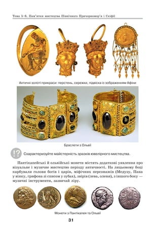 31
Античні золоті прикраси: перстень, сережки, підвіска із зображенням Афіни
Браслети з Ольвії
Схарактеризуйте майстерність зразків ювелірного мистецтва.
Пантікапейські й ольвійські монети містять додаткові уявлення про
візуальне і музичне мистецтво періоду античності. На лицьовому боці
карбували голови богів і царів, міфічних персонажів (Медузу, Пана
у вінку, грифона зі списом у зубах), звірів (лева, оленя), з іншого боку —
музичні інструменти, зазвичай ліру.
Монети з Пантікапея та Ольвії
Тема 5–6. Пам’ятки мистецтва Північного Причорномор’я і Скіфії
 