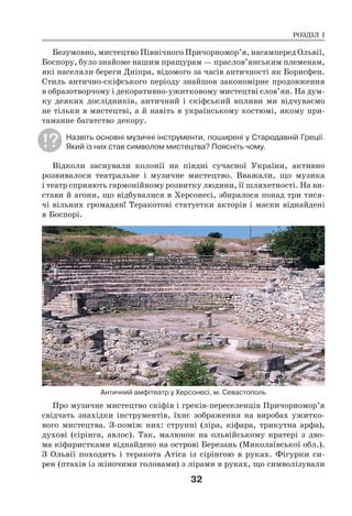 32
Безумовно, мистецтво Північного Причорномор’я, насамперед Ольвії,
Боспору, було знайоме нашим пращурам — праслов’янським племенам,
які населяли береги Дніпра, відомого за часів античності як Борисфен.
Стиль антично-скіфського періоду знайшов закономірне продовження
в образотворчому і декоративно-ужитковому мистецтві слов’ян. На дум-
ку деяких дослідників, античний і скіфський впливи ми відчуваємо
не тільки в мистецтві, а й навіть в українському костюмі, якому при-
таманне багатство декору.
Назвіть основні музичні інструменти, поширені у Стародавній Греції.
Який із них став символом мистецтва? Поясніть чому.
Відколи заснували колонії на півдні сучасної України, активно
розвивалося театральне і музичне мистецтво. Вважали, що музика
і театр сприяють гармонійному розвитку людини, її шляхетності. На ви-
стави й агони, що відбувалися в Херсонесі, збиралося понад три тися-
чі вільних громадян! Теракотові статуетки акторів і маски віднайдені
в Боспорі.
Античний амфітеатр у Херсонесі, м. Севастополь
Про музичне мистецтво скіфів і греків-переселенців Причорномор’я
свідчать знахідки інструментів, їхнє зображення на виробах ужитко-
вого мистецтва. З-поміж них: струнні (ліра, кіфара, трикутна арфа),
духові (сірінга, авлос). Так, малюнок на ольвійському кратері з дво-
ма кіфаристками віднайдено на острові Березань (Миколаївської обл.).
З Ольвії походить і теракота Атіса із сірінгою в руках. Фігурки си-
рен (птахів із жіночими головами) з лірами в руках, що символізували
РОЗДІЛ І
 