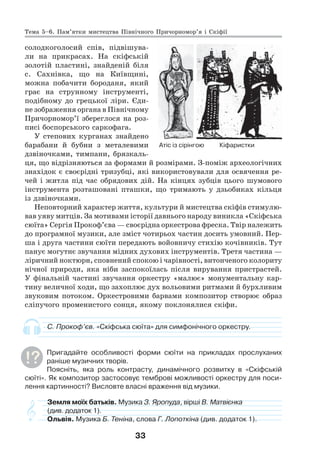 33
солодкоголосий спів, підвішува-
ли на прикрасах. На скіфській
золотій пластині, знайденій біля
с. Сахнівка, що на Київщині,
можна побачити бороданя, який
грає на струнному інструменті,
подібному до грецької ліри. Єди-
не зображення органа в Північному
Причорномор’ї збереглося на роз-
писі боспорського саркофага.
У степових курганах знайдено
барабани й бубни з металевими
дзвіночками, тимпани, брязкаль-
ця, що відрізняються за формами й розмірами. З-поміж археологічних
знахідок є своєрідні тризубці, які використовували для освячення ре-
чей і житла під час обрядових дій. На кінцях зубців цього шумового
інструмента розташовані пташки, що тримають у дзьобиках кільця
із дзвіночками.
Неповторний характер життя, культури й мистецтва скіфів стимулю-
вав уяву митців. За мотивами історії давнього народу виникла «Скіфська
сюїта» Сергія Прокоф’єва — своєрідна оркестрова фреска. Твір належить
до програмної музики, але зміст чотирьох частин досить умовний. Пер-
ша і друга частини сюїти передають войовничу стихію кочівників. Тут
панує могутнє звучання мідних духових інструментів. Третя частина —
ліричний ноктюрн, сповнений спокою і чарівності, витонченого колориту
нічної природи, яка ніби заспокоїлась після вирування пристрастей.
У фінальній частині звучання оркестру «малює» монументальну кар-
тину величної ходи, що захоплює дух вольовими ритмами й бурхливим
звуковим потоком. Оркестровими барвами композитор створює образ
сліпучого променистого сонця, якому поклонялися скіфи.
С. Прокоф’єв. «Скіфська сюїта» для симфонічного оркестру.
Пригадайте особливості форми сюїти на прикладах прослуханих
раніше музичних творів.
Поясніть, яка роль контрасту, динамічного розвитку в «Скіфській
сюїті». Як композитор застосовує темброві можливості оркестру для поси-
лення картинності? Висловте власні враження від музики.
Земля моїх батьків. Музика З. Яропуда, вірші В. Матвієнка
(див. додаток 1).
Ольвія. Музика Б. Теніна, слова Г. Лопоткіна (див. додаток 1).
Атіс із сірінгою Кіфаристки
Тема 5–6. Пам’ятки мистецтва Північного Причорномор’я і Скіфії
 
