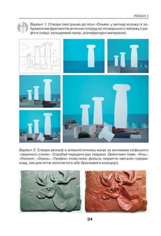 34
Варіант 1. Створи ілюстрацію до пісні «Ольвія» у вигляді колажу із зо-
браженням фрагментів античних споруд на тлі морського пейзажу (гра-
фітні олівці; кольоровий папір, різнофактурні матеріали).
Варіант 2. Створи рельєф в анімалістичному жанрі за мотивами скіфського
«звіриного стилю». Спробуй передати рух тварини. Орієнтовні теми: «Кінь»,
«Лосеня», «Олень», «Грифон» (пластилін, фольга, покриття «металік» (напри-
клад, лак для нігтів золотистого або бронзового кольору)).
РОЗДІЛ І
 