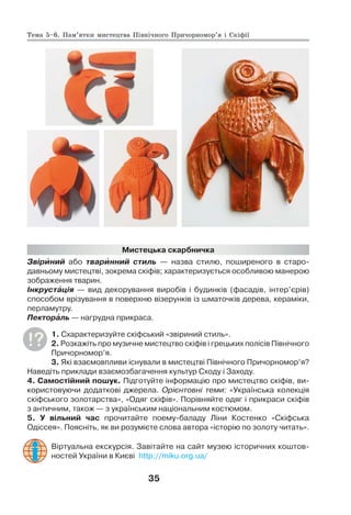 35
Мистецька скарбничка
Звірèний або тварèнний стиль — назва стилю, поширеного в старо-
давньому мистецтві, зокрема скіфів; характеризується особливою манерою
зображення тварин.
Інкрустàція — вид декорування виробів і будинків (фасадів, інтер’єрів)
способом врізування в поверхню візерунків із шматочків дерева, кераміки,
перламутру.
Пекторàль — нагрудна прикраса.
1. Схарактеризуйте скіфський «звіриний стиль».
2. Розкажіть про музичне мистецтво скіфів і грецьких полісів Північного
Причорномор’я.
3. Які взаємовпливи існували в мистецтві Північного Причорномор’я?
Наведіть приклади взаємозбагачення культур Сходу і Заходу.
4. Самостійний пошук. Підготуйте інформацію про мистецтво скіфів, ви-
користовуючи додаткові джерела. Орієнтовні теми: «Українська колекція
скіфського золотарства», «Одяг скіфів». Порівняйте одяг і прикраси скіфів
з античним, також — з українським національним костюмом.
5. У вільний час прочитайте поему-баладу Ліни Костенко «Скіфська
Одіссея». Поясніть, як ви розумієте слова автора «історію по золоту читать».
Віртуальна екскурсія. Завітайте на сайт музею історичних коштов-
ностей України в Києві http://miku.org.ua/
Тема 5–6. Пам’ятки мистецтва Північного Причорномор’я і Скіфії
 