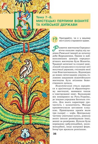 36
Тема 7–8.
МИСТЕЦЬКІ ПЕРЛИНИ ВІЗАНТІЇ
ТА КИЇВСЬКОЇ ДЕРЖАВИ
Р озвиток мистецтва Середньо-
віччя охоплює період від па-
діння Римської імперії до початку
доби Відродження. Одним із най-
важливіших центрів середньо-
вічного мистецтва була Візантія.
Традиції античної та східної циві-
лізацій поєдналися в культурі цієї
могутньої держави, столицею якої
став Константинополь. Відповідно
до нових світоглядних уявлень го-
ловним завданням візантійського
мистецтва було втілення боже-
ственного начала.
Візантійський стиль зародив-
ся в архітектурі й образотворчо-
му мистецтві, виявився також
в ілюструванні книг. Балканами
він поширився на Русь-Україну,
де існував упродовж багатьох сто-
літь. Для нього характерні уро-
чистість і шляхетність. Фасади
орнаментували цегляною клад-
кою. Приміщення храмів мали
три галереї — нефи. Центральну
частину увінчував купол, довкола
якого інколи розміщували інші,
менші за розмірами. Куполи були
переважно цибулеподібної, шоло-
моподібної, іноді шатрової форм.
Інтер’єри вражали розкішшю.
Пригадайте, чи є у вашому
місті (селі) старовинні храми.
 
