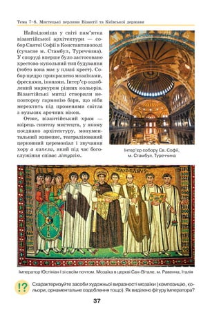 37
Найвідоміша у світі пам’ятка
візантійської архітектури — со-
бор Святої Софії в Константинополі
(сучасне м. Стамбул, Туреччина).
У споруді вперше було застосовано
хрестово-купольний тип будування
(тобто вона має у плані хрест). Со-
бор щедро прикрашено мозаїками,
фресками, іконами. Інтер’єр оздоб-
лений мармуром різних кольорів.
Візантійські митці створили не-
повторну гармонію барв, що ніби
мерехтять під променями світла
з вузьких арочних вікон.
Отже, візантійський храм —
взірець синтезу мистецтв, у якому
поєднано архітектуру, монумен-
тальний живопис, театралізований
церковний церемоніал і звучання
хору а капела, який під час бого-
служіння співає літургію.
Імператор Юстініан І зі своїм почтом. Мозаїка в церкві Сан-Вітале, м. Равенна, Італія
Схарактеризуйте засоби художньої виразності мозаїки (композицію, ко-
льори,орнаментальнеоздобленнятощо).Яквиділенофігуруімператора?
Тема 7–8. Мистецькі перлини Візантії та Київської держави
Інтер’єр собору Св. Софії,
м. Стамбул, Туреччина
 