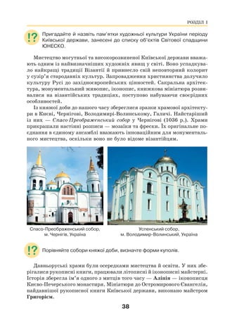 38
Пригадайте й назвіть пам’ятки художньої культури України періоду
Київської держави, занесені до списку об’єктів Світової спадщини
ЮНЕСКО.
Мистецтво могутньої та високорозвиненої Київської держави вважа-
ють одним із найвизначніших художніх явищ у світі. Воно успадкува-
ло найкращі традиції Візантії й привнесло свій неповторний колорит
у сузір’я стародавніх культур. Запровадження християнства долучило
культуру Русі до західноєвропейських цінностей. Сакральна архітек-
тура, монументальний живопис, іконопис, книжкова мініатюра розви-
валися на візантійських традиціях, поступово набуваючи своєрідних
особливостей.
Із княжої доби до нашого часу збереглися зразки храмової архітекту-
ри в Києві, Чернігові, Володимирі-Волинському, Галичі. Найстаріший
із них — Спасо-Преображенський собор у Чернігові (1036 р.). Храми
прикрашали настінні розписи — мозаїки та фрески. Їх оригінальне по-
єднання в єдиному ансамблі вважають інноваційним для монументаль-
ного мистецтва, оскільки воно не було відоме візантійцям.
Спасо-Преображенський собор, Успенський собор,
м. Чернігів, Україна м. Володимир-Волинський, Україна
Порівняйте собори княжої доби, визначте форми куполів.
Давньоруські храми були осередками мистецтва й освіти. У них збе-
рігалися рукописні книги, працювали літописні й іконописні майстерні.
Історія зберегла ім’я одного з митців того часу — Аліпія — іконописця
Києво-Печерського монастиря. Мініатюри до Остромирового Євангелія,
найдавнішої рукописної книги Київської держави, виконано майстром
Григорієм.
РОЗДІЛ І
 