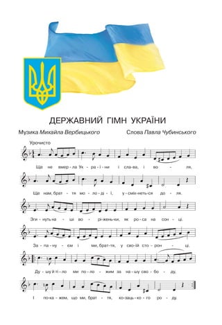 ДЕРЖАВНИЙ ГIМН УКРАЇНИ
Музика Михайла Вербицького Слова Павла Чубинського
Урочисто
Ще не вмер - ла Ук - ра - ї - ни i сла-ва, i во - ля,
Ще нам, брат - тя мо - ло - дi - ї, у - смiх-неть-ся до - ля.
Зги - нуть на - шi во - рi-жень-ки, як ро - са на сон - цi.
За - па - ну - єм i ми, брат-тя, у сво-їй сто - рон - цi.
Ду - шу й тi - ло ми по - ло - жим за на - шу сво - бо - ду,
I по-ка - жем, що ми, брат - тя, ко-заць - ко - го ро - ду.
 