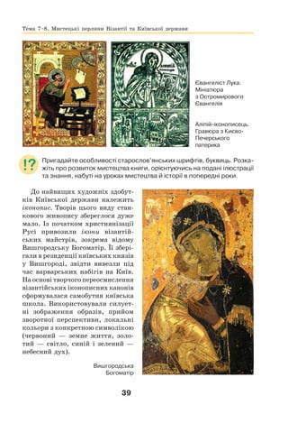 39
Євангеліст Лука.
Мініатюра
з Остромирового
Євангелія
Аліпій-іконописець.
Гравюра з Києво-
Печерського
патерика
Пригадайте особливості старослов’янських шрифтів, буквиць. Розка-
жіть про розвиток мистецтва книги, орієнтуючись на подані ілюстрації
та знання, набуті на уроках мистецтва й історії в попередні роки.
До найвищих художніх здобут-
ків Київської держави належить
іконопис. Творів цього виду стан-
кового живопису збереглося дуже
мало. Із початком християнізації
Русі привозили ікони візантій-
ських майстрів, зокрема відому
Вишгородську Богоматір. Її збері-
гали в резиденції київських князів
у Вишгороді, звідти вивезли під
час варварських набігів на Київ.
На основі творчого переосмислення
візантійських іконописних канонів
сформувалася самобутня київська
школа. Використовували силует-
ні зображення образів, прийом
зворотної перспективи, локальні
кольори з конкретною символікою
(червоний — земне життя, золо-
тий — світло, синій і зелений —
небесний дух).
Вишгородська
Богоматір
Тема 7–8. Мистецькі перлини Візантії та Київської держави
 