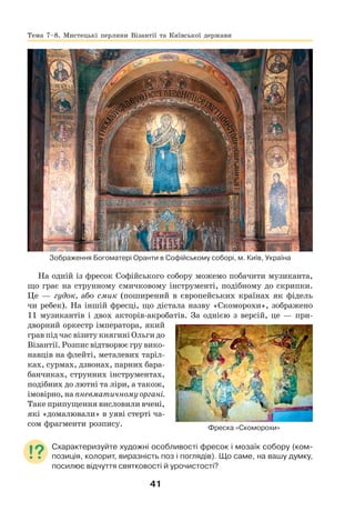 41
Зображення Богоматері Оранти в Софійському соборі, м. Київ, Україна
На одній із фресок Софійського собору можемо побачити музиканта,
що грає на струнному смичковому інструменті, подібному до скрипки.
Це — гудок, або смик (поширений в європейських країнах як фідель
чи ребек). На іншій фресці, що дістала назву «Скоморохи», зображено
11 музикантів і двох акторів-акробатів. За однією з версій, це — при-
дворний оркестр імператора, який
грав під час візиту княгині Ольги до
Візантії. Розпис відтворює гру вико-
навців на флейті, металевих таріл-
ках, сурмах, дзвонах, парних бара-
банчиках, струнних інструментах,
подібних до лютні та ліри, а також,
імовірно, на пневматичному органі.
Таке припущення висловили вчені,
які «домалювали» в уяві стерті ча-
сом фрагменти розпису.
Схарактеризуйте художні особливості фресок і мозаїк собору (ком-
позиція, колорит, виразність поз і поглядів). Що саме, на вашу думку,
посилює відчуття святковості й урочистості?
Фреска «Скоморохи»
Тема 7–8. Мистецькі перлини Візантії та Київської держави
 