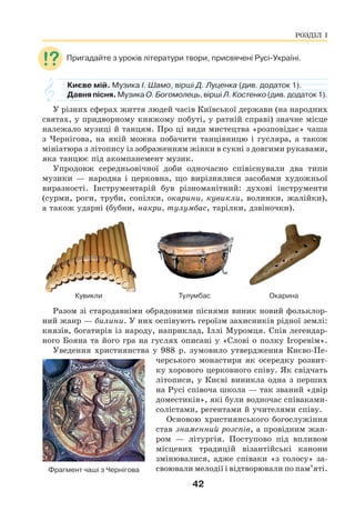 42
Пригадайте з уроків літератури твори, присвячені Русі-Україні.
Києве мій. Музика І. Шамо, вірші Д. Луценка (див. додаток 1).
Давня пісня. Музика О. Богомолець, вірші Л. Костенко (див. додаток 1).
У різних сферах життя людей часів Київської держави (на народних
святах, у придворному княжому побуті, у ратній справі) значне місце
належало музиці й танцям. Про ці види мистецтва «розповідає» чаша
з Чернігова, на якій можна побачити танцівницю і гусляра, а також
мініатюра з літопису із зображенням жінки в сукні з довгими рукавами,
яка танцює під акомпанемент музик.
Упродовж середньовічної доби одночасно співіснували два типи
музики — народна і церковна, що вирізнялися засобами художньої
виразності. Інструментарій був різноманітний: духові інструменти
(сурми, роги, труби, сопілки, окарини, кувикли, волинки, жалійки),
а також ударні (бубни, накри, тулумбас, тарілки, дзвіночки).
Кувикли Тулумбас Окарина
Разом зі стародавніми обрядовими піснями виник новий фольклор-
ний жанр — билини. У них оспівують героїзм захисників рідної землі:
князів, богатирів із народу, наприклад, Іллі Муромця. Спів легендар-
ного Бояна та його гра на гуслях описані у «Слові о полку Ігоревім».
Уведення християнства у 988 р. зумовило утвердження Києво-Пе-
черського монастиря як осередку розвит-
ку хорового церковного співу. Як свідчать
літописи, у Києві виникла одна з перших
на Русі співоча школа — так званий «двір
доместиків», які були водночас співаками-
солістами, регентами й учителями співу.
Основою християнського богослужіння
став знаменний розспів, а провідним жан-
ром — літургія. Поступово під впливом
місцевих традицій візантійські канони
змінювалися, адже співаки «з голосу» за-
своювали мелодії і відтворювали по пам’яті.
Фрагмент чаші з Чернігова
РОЗДІЛ І
 