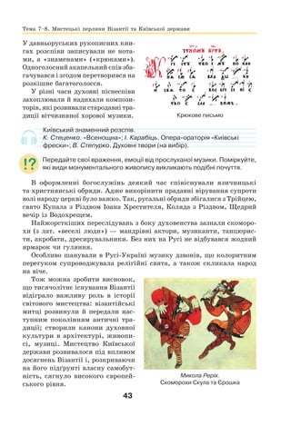 43
У давньоруських рукописних кни-
гах розспіви записували не нота-
ми, а «знаменами» («крюками»).
Одноголосний акапельний спів зба-
гачувався і згодом перетворився на
розкішне багатоголосся.
У різні часи духовні піснеспіви
захоплювали й надихали компози-
торів, які розвивали стародавні тра-
диції вітчизняної хорової музики.
Київський знаменний розспів.
К. Стеценко. «Всенощна»; І. Карабіць. Опера-ораторія «Київські
фрески»; В. Степурко. Духовні твори (на вибір).
Передайте свої враження, емоції від прослуханої музики. Поміркуйте,
які види монументального живопису викликають подібні почуття.
В оформленні богослужінь деякий час співіснували язичницькі
та християнські обряди. Адже викорінити прадавні вірування супроти
волі народу церкві було важко. Так, русальні обряди збігалися з Трійцею,
свято Купала з Різдвом Іоана Хрестителя, Коляда з Різдвом, Щедрий
вечір із Водохрещем.
Найжорсткіших переслідувань з боку духовенства зазнали скоморо-
хи (з лат. «веселі люди») — мандрівні актори, музиканти, танцюрис-
ти, акробати, дресирувальники. Без них на Русі не відбувався жодний
ярмарок чи гуляння.
Особливо шанували в Русі-Україні музику дзвонів, що колоритним
перегуком супроводжувала релігійні свята, а також скликала народ
на віче.
Тож можна зробити висновок,
що тисячолітнє існування Візантії
відіграло важливу роль в історії
світового мистецтва: візантійські
митці розвинули й передали нас-
тупним поколінням античні тра-
диції; створили канони духовної
культури в архітектурі, живопи-
сі, музиці. Мистецтво Київської
держави розвивалося під впливом
досягнень Візантії і, розкриваючи
на його підґрунті власну самобут-
ність, сягнуло високого європей-
ського рівня.
Микола Реріх.
Скоморохи Скула та Єрошка
Крюкове письмо
Тема 7–8. Мистецькі перлини Візантії та Київської держави
 