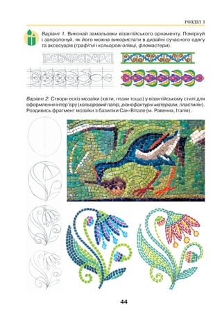 44
Варіант 1. Виконай замальовки візантійського орнаменту. Поміркуй
і запропонуй, як його можна використати в дизайні сучасного одягу
та аксесуарів (графітні і кольорові олівці, фломастери).
Варіант 2. Створи ескіз мозаїки (квіти, птахи тощо) у візантійському стилі для
оформлення інтер’єру (кольоровий папір, різнофактурні матеріали, пластилін).
Роздивись фрагмент мозаїки з базиліки Сан-Вітале (м. Равенна, Італія).
РОЗДІЛ І
 