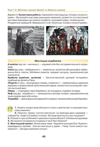 45
Варіант 3. Колективна робота. Намалюйте ілюстрації до «Слова о полку Іго-
ревім». Організуйте виставку виконаних малюнків, розмістіть їх в експозиції
виставки відповідно до сюжету (графітні, кольорові олівці, гелева ручка).
Роздивіться гравюри В. Фаворського та В. Лопати до «Слова о полку Ігоревім».
Мистецька скарбничка
А капåла (від лат. «каплиця») — хоровий спів без інструментального супро-
воду.
Ікîна (від грец. «зображення») — живописне, мозаїчне або рельєфне зобра-
ження Бога, святих, біблійних сюжетів; предмет ритуалу, призначений для
поклоніння.
Кувèкли (кувèчки, кугèкли) — багатоствольний духовий інструмент,
подібний до флейти Пана.
Літургія (з грец. «всенародна справа, служіння») — найважливіша церковна
відправа у православній християнській церкві, аналогічна католицькій і про-
тестантській месі.
Нàкри — стародавні парні барабани, які нагадують подвійні литаври.
Неф (від фр. «корабель») — приміщення у вигляді галереї, відокремлене від
інших рядом арок або колон.
Тулумбàс — давньоруський ударний інструмент, великий військовий барабан.
1. Назвіть ознаки візантійського стилю в архітектурі та монументаль-
ному живописі.
2. Поясніть термін «синтез мистецтв» на прикладі двох шедеврів —
соборів Св. Софії в Стамбулі та Києві. Які види мистецтв у них поєднано?
3. Розкажіть про особливості церковної музики Візантії та Київської держави.
4. Які музичні інструменти існували в часи Русі-України?
5. Мистецький проект. Колективна тема: «Художня культура Русі-України».
Індивідуальні підтеми: «Синтез мистецтв у храмі», «Чому і коли зникли ско-
морохи?», «Загадки крюкової нотації».
Тема 7–8. Мистецькі перлини Візантії та Київської держави
 